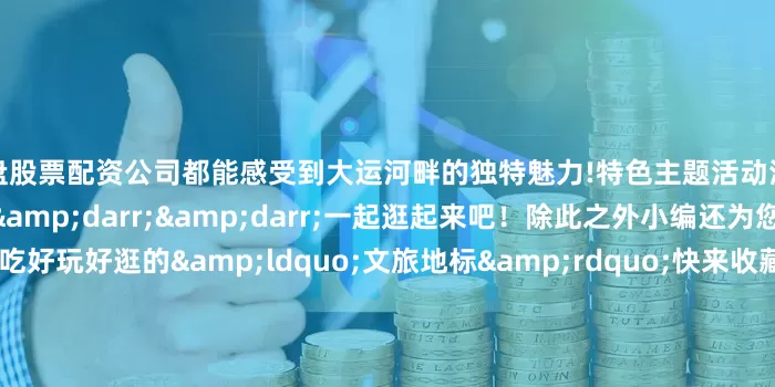 实盘股票配资公司都能感受到大运河畔的独特魅力!特色主题活动清单点开看大图&darr;&darr;&darr;一起逛起来吧！除此之外小编还为您整理了线路周边好吃好玩好逛的&ldquo;文旅地标&rdquo;快来收藏打卡~扫码查看运河大集及周边旅游资源导览图&darr;&darr;&darr;更多热点速报、权威资讯、深度分析尽在北京日报A