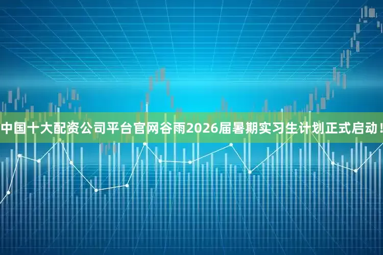 中国十大配资公司平台官网谷雨2026届暑期实习生计划正式启动！