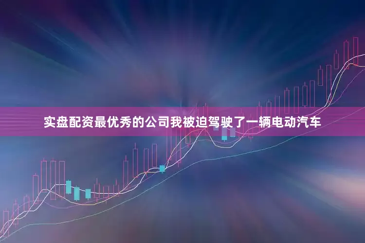 实盘配资最优秀的公司我被迫驾驶了一辆电动汽车