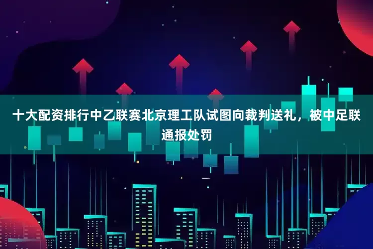 十大配资排行中乙联赛北京理工队试图向裁判送礼，被中足联通报处罚